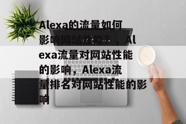 Alexa的流量如何影响网站性能？，Alexa流量对网站性能的影响，Alexa流量排名对网站性能的影响