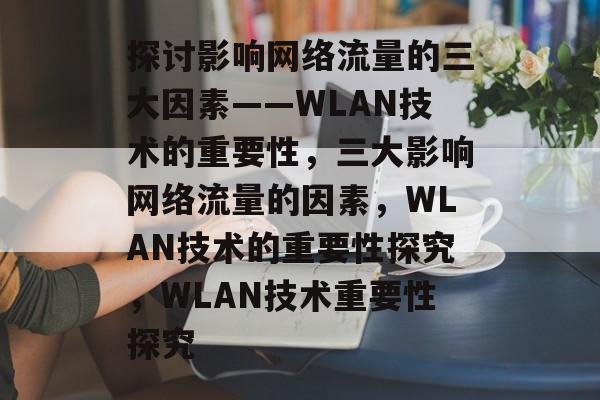 探讨影响网络流量的三大因素——WLAN技术的重要性,三大影响网络流量的因素,WLAN技术的重要性探究,WLAN技术重要性探究 探讨影响网络流量的三大因素——WLAN技术的重要性,三大影响网络流量的因素,WLAN技术的重要性探究,WLAN技术重要性探究