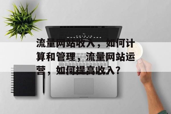 流量网站收入,如何计算和管理,流量网站运营,如何提高收入? 流量网站收入,如何计算和管理,流量网站运营,如何提高收入?