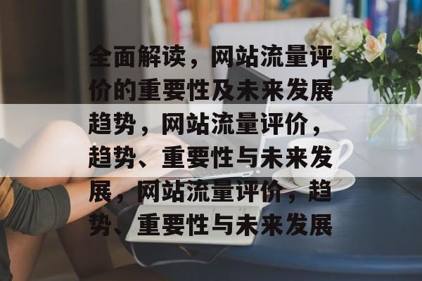 全面解读,网站流量评价的重要性及未来发展趋势,网站流量评价,趋势、重要性与未来发展,网站流量评价,趋势、重要性与未来发展 全面解读,网站流量评价的重要性及未来发展趋势,网站流量评价,趋势、重要性与未来发展,网站流量评价,趋势、重要性与未来发展
