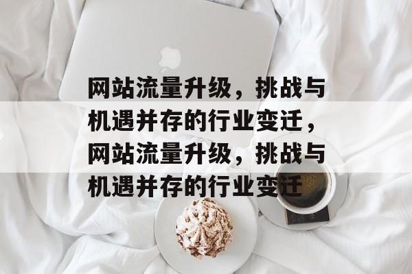 网站流量升级,挑战与机遇并存的行业变迁,网站流量升级,挑战与机遇并存的行业变迁 网站流量升级,挑战与机遇并存的行业变迁,网站流量升级,挑战与机遇并存的行业变迁