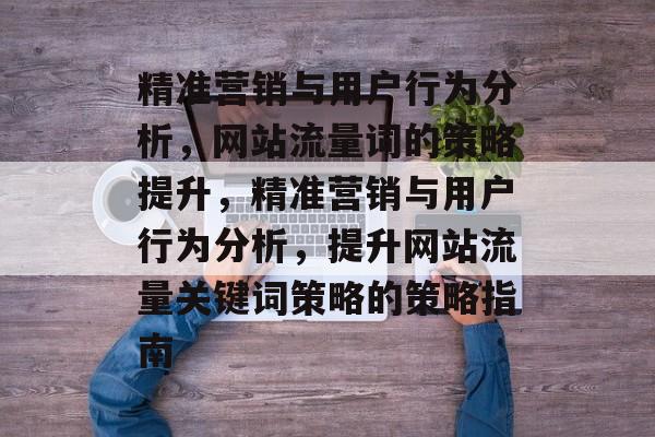 精准营销与用户行为分析,网站流量词的策略提升,精准营销与用户行为分析,提升网站流量关键词策略的策略指南 精准营销与用户行为分析,网站流量词的策略提升,精准营销与用户行为分析,提升网站流量关键词策略的策略指南