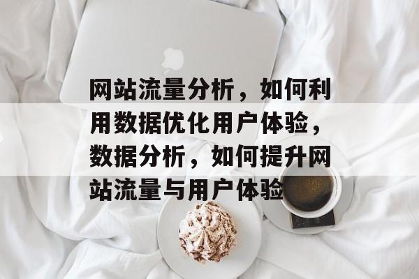 网站流量分析,如何利用数据优化用户体验,数据分析,如何提升网站流量与用户体验 网站流量分析,如何利用数据优化用户体验,数据分析,如何提升网站流量与用户体验