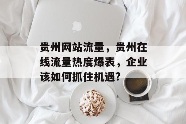 贵州网站流量,贵州在线流量热度爆表,企业该如何抓住机遇? 贵州网站流量,贵州在线流量热度爆表,企业该如何抓住机遇?