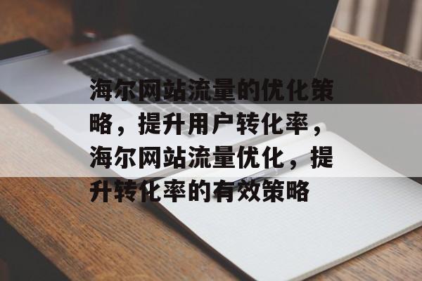 海尔网站流量的优化策略,提升用户转化率,海尔网站流量优化,提升转化率的有效策略 海尔网站流量的优化策略,提升用户转化率,海尔网站流量优化,提升转化率的有效策略
