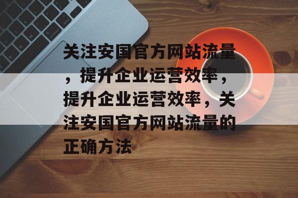 关注安国官方网站流量,提升企业运营效率,提升企业运营效率,关注安国官方网站流量的正确方法 关注安国官方网站流量,提升企业运营效率,提升企业运营效率,关注安国官方网站流量的正确方法