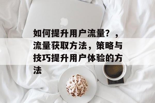 如何提升用户流量?,流量获取方法,策略与技巧提升用户体验的方法 如何提升用户流量?,流量获取方法,策略与技巧提升用户体验的方法
