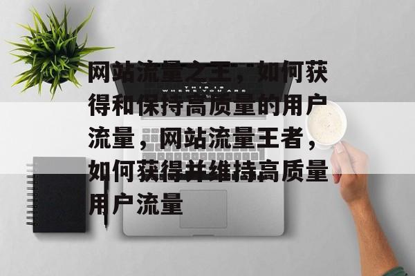网站流量之王,如何获得和保持高质量的用户流量,网站流量王者,如何获得并维持高质量用户流量 网站流量之王,如何获得和保持高质量的用户流量,网站流量王者,如何获得并维持高质量用户流量