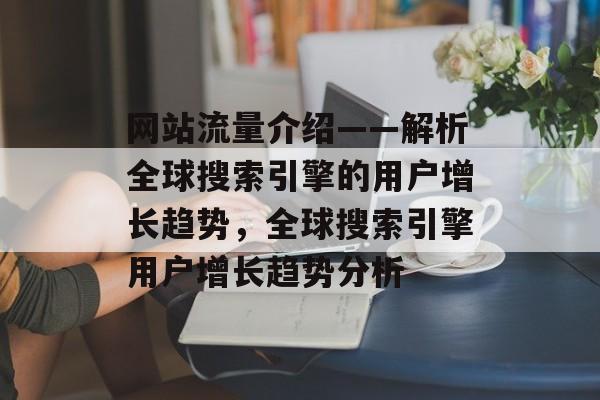 网站流量介绍——解析全球搜索引擎的用户增长趋势,全球搜索引擎用户增长趋势分析 网站流量介绍——解析全球搜索引擎的用户增长趋势,全球搜索引擎用户增长趋势分析