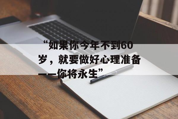 “如果你今年不到60岁,就要做好心理准备——你将永生” “如果你今年不到60岁,就要做好心理准备——你将永生”