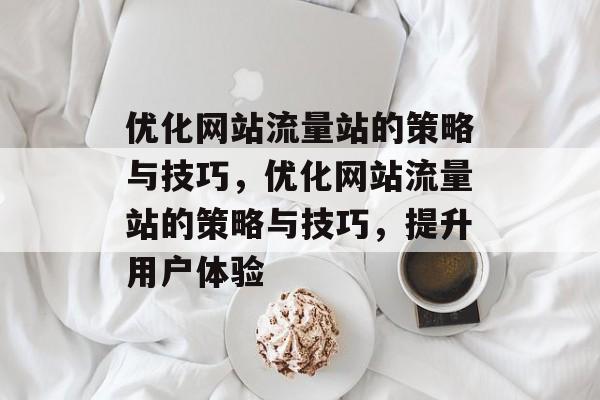 优化网站流量站的策略与技巧，优化网站流量站的策略与技巧，提升用户体验