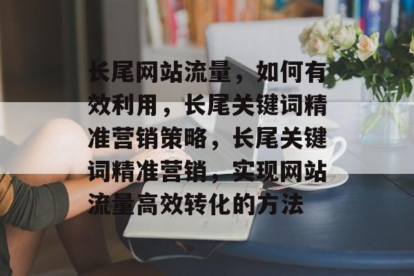 长尾网站流量，如何有效利用，长尾关键词精准营销策略，长尾关键词精准营销，实现网站流量高效转化的方法