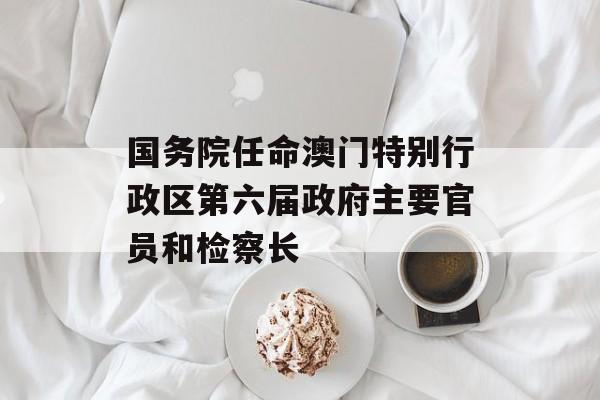 国务院任命澳门特别行政区第六届政府主要官员和检察长