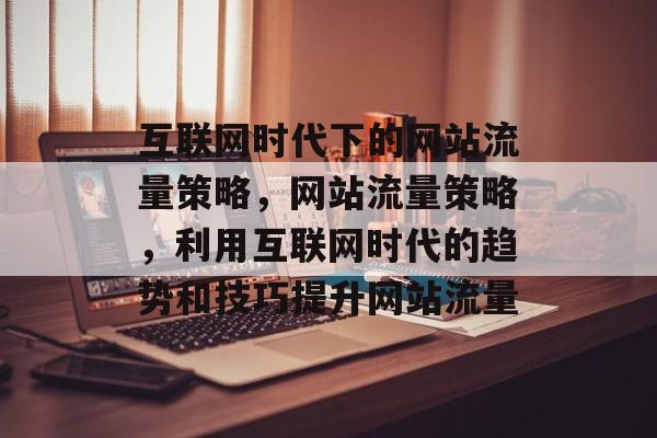 互联网时代下的网站流量策略，网站流量策略，利用互联网时代的趋势和技巧提升网站流量
