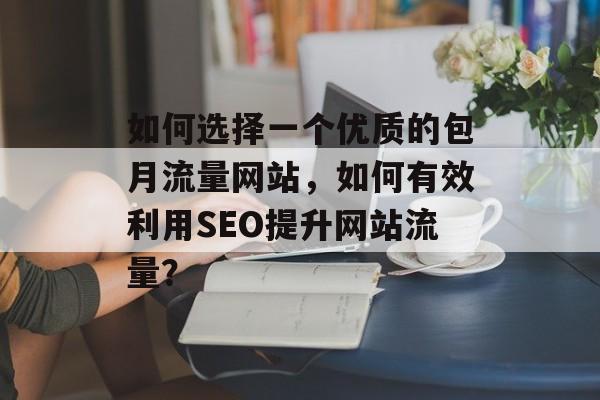 如何选择一个优质的包月流量网站，如何有效利用SEO提升网站流量？