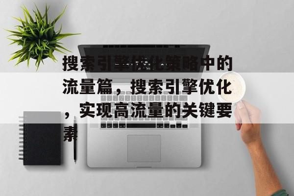 搜索引擎优化策略中的流量篇，搜索引擎优化，实现高流量的关键要素