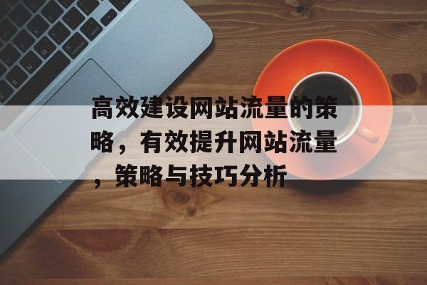 高效建设网站流量的策略，有效提升网站流量，策略与技巧分析