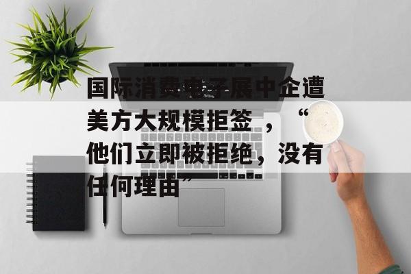 国际消费电子展中企遭美方大规模拒签 ，“他们立即被拒绝，没有任何理由”