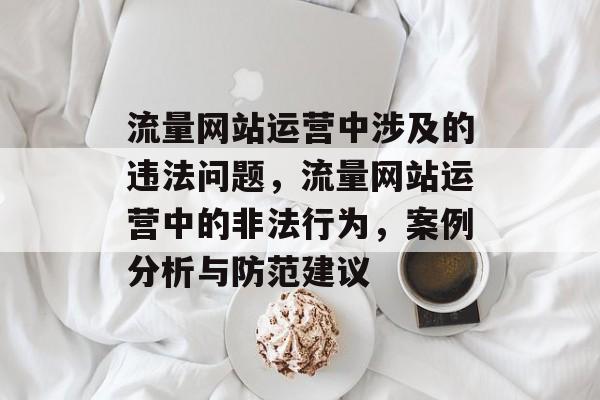流量网站运营中涉及的违法问题,流量网站运营中的非法行为,案例分析与防范建议 流量网站运营中涉及的违法问题,流量网站运营中的非法行为,案例分析与防范建议