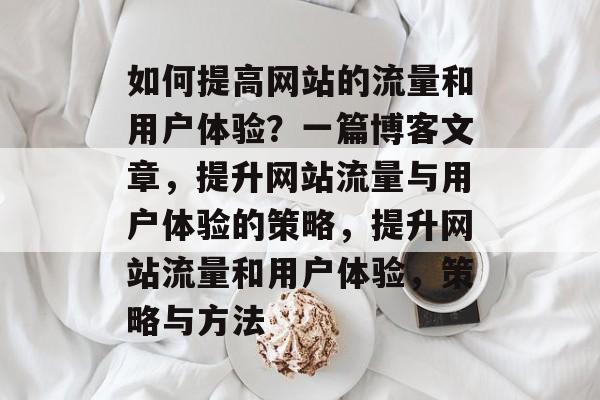 如何提高网站的流量和用户体验？一篇博客文章，提升网站流量与用户体验的策略，提升网站流量和用户体验，策略与方法