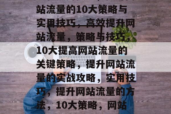 提高网页流量，关键策略和实用技巧，提升网站流量的10大策略与实用技巧，高效提升网站流量，策略与技巧，10大提高网站流量的关键策略，提升网站流量的实战攻略，实用技巧，提升网站流量的方法，10大策略，网站流量，提升的关键策略与实用技巧