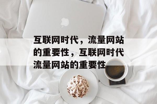 互联网时代,流量网站的重要性,互联网时代流量网站的重要性 互联网时代,流量网站的重要性,互联网时代流量网站的重要性