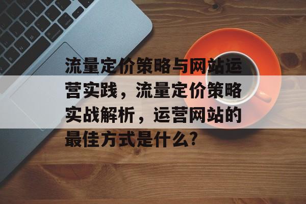 流量定价策略与网站运营实践,流量定价策略实战解析,运营网站的最佳方式是什么? 流量定价策略与网站运营实践,流量定价策略实战解析,运营网站的最佳方式是什么?