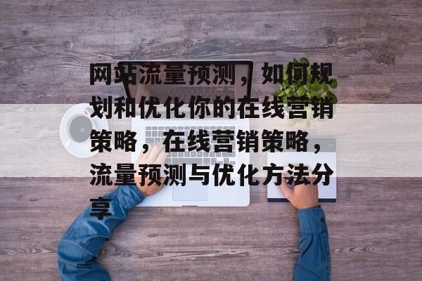 网站流量预测,如何规划和优化你的在线营销策略,在线营销策略,流量预测与优化方法分享 网站流量预测,如何规划和优化你的在线营销策略,在线营销策略,流量预测与优化方法分享