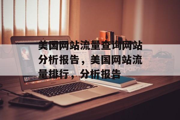 美国网站流量查询网站分析报告,美国网站流量排行,分析报告 美国网站流量查询网站分析报告,美国网站流量排行,分析报告