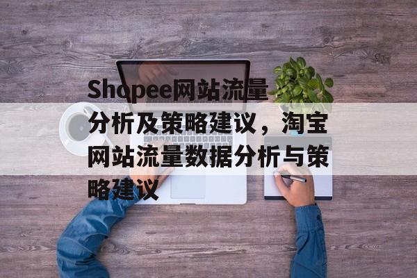 Shopee网站流量分析及策略建议,淘宝网站流量数据分析与策略建议 Shopee网站流量分析及策略建议,淘宝网站流量数据分析与策略建议
