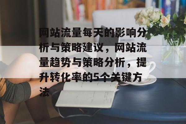 网站流量每天的影响分析与策略建议,网站流量趋势与策略分析,提升转化率的5个关键方法 网站流量每天的影响分析与策略建议,网站流量趋势与策略分析,提升转化率的5个关键方法