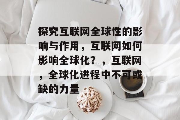 探究互联网全球性的影响与作用，互联网如何影响全球化？，互联网，全球化进程中不可或缺的力量