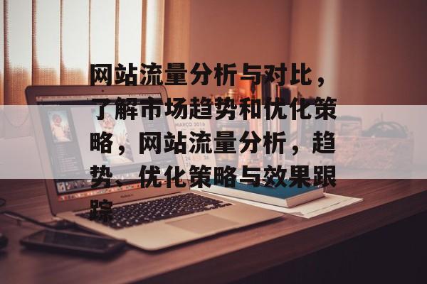 网站流量分析与对比,了解市场趋势和优化策略,网站流量分析,趋势、优化策略与效果跟踪 网站流量分析与对比,了解市场趋势和优化策略,网站流量分析,趋势、优化策略与效果跟踪