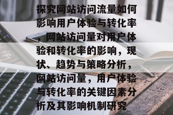 探究网站访问流量如何影响用户体验与转化率，网站访问量对用户体验和转化率的影响，现状、趋势与策略分析，网站访问量，用户体验与转化率的关键因素分析及其影响机制研究