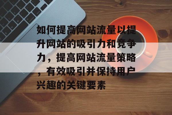 如何提高网站流量以提升网站的吸引力和竞争力,提高网站流量策略,有效吸引并保持用户兴趣的关键要素 如何提高网站流量以提升网站的吸引力和竞争力,提高网站流量策略,有效吸引并保持用户兴趣的关键要素