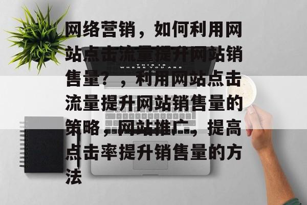 网络营销,如何利用网站点击流量提升网站销售量?,利用网站点击流量提升网站销售量的策略,网站推广,提高点击率提升销售量的方法 网络营销,如何利用网站点击流量提升网站销售量?,利用网站点击流量提升网站销售量的策略,网站推广,提高点击率提升销售量的方法