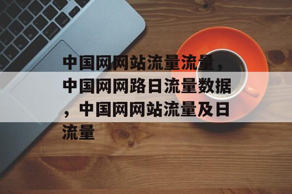 中国网网站流量流量,中国网网路日流量数据,中国网网站流量及日流量 中国网网站流量流量,中国网网路日流量数据,中国网网站流量及日流量