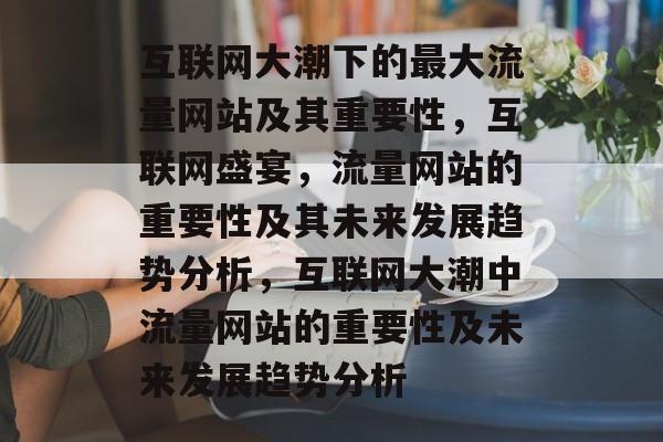 互联网大潮下的最大流量网站及其重要性,互联网盛宴,流量网站的重要性及其未来发展趋势分析,互联网大潮中流量网站的重要性及未来发展趋势分析 互联网大潮下的最大流量网站及其重要性,互联网盛宴,流量网站的重要性及其未来发展趋势分析,互联网大潮中流量网站的重要性及未来发展趋势分析