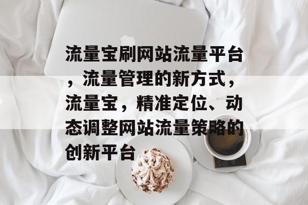 流量宝刷网站流量平台,流量管理的新方式,流量宝,精准定位、动态调整网站流量策略的创新平台 流量宝刷网站流量平台,流量管理的新方式,流量宝,精准定位、动态调整网站流量策略的创新平台