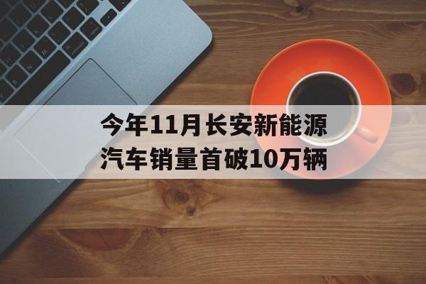 今年11月长安新能源汽车销量首破10万辆 今年11月长安新能源汽车销量首破10万辆