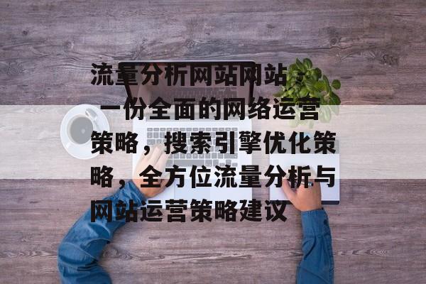 流量分析网站网站 - 一份全面的网络运营策略,搜索引擎优化策略,全方位流量分析与网站运营策略建议 流量分析网站网站 - 一份全面的网络运营策略,搜索引擎优化策略,全方位流量分析与网站运营策略建议