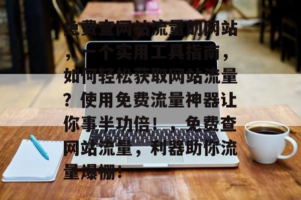 免费查网站流量的网站,一个实用工具指南,如何轻松获取网站流量?使用免费流量神器让你事半功倍!,免费查网站流量,利器助你流量爆棚! 免费查网站流量的网站,一个实用工具指南,如何轻松获取网站流量?使用免费流量神器让你事半功倍!,免费查网站流量,利器助你流量爆棚!