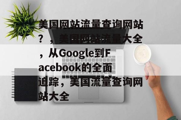 美国网站流量查询网站?,美国网站流量大全,从Google到Facebook的全面追踪,美国流量查询网站大全 美国网站流量查询网站?,美国网站流量大全,从Google到Facebook的全面追踪,美国流量查询网站大全