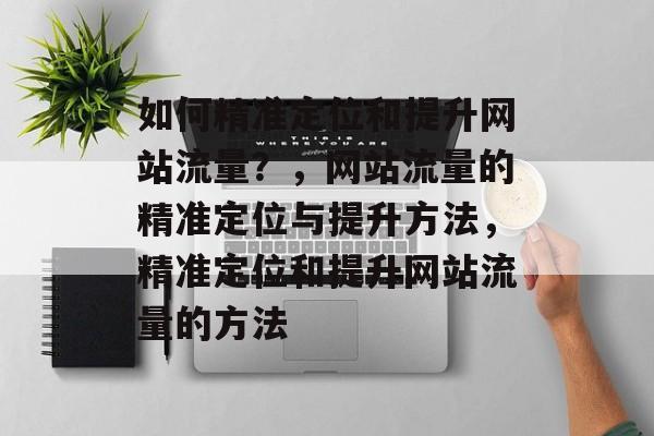如何精准定位和提升网站流量?,网站流量的精准定位与提升方法,精准定位和提升网站流量的方法 如何精准定位和提升网站流量?,网站流量的精准定位与提升方法,精准定位和提升网站流量的方法