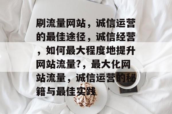 刷流量网站,诚信运营的最佳途径,诚信经营,如何最大程度地提升网站流量?,最大化网站流量,诚信运营的秘籍与最佳实践 刷流量网站,诚信运营的最佳途径,诚信经营,如何最大程度地提升网站流量?,最大化网站流量,诚信运营的秘籍与最佳实践