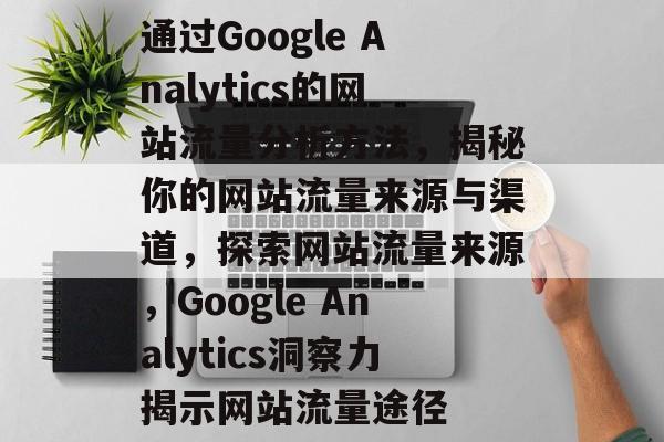 通过Google Analytics的网站流量分析方法，揭秘你的网站流量来源与渠道，探索网站流量来源，Google Analytics洞察力揭示网站流量途径