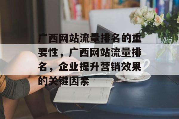 广西网站流量排名的重要性，广西网站流量排名，企业提升营销效果的关键因素