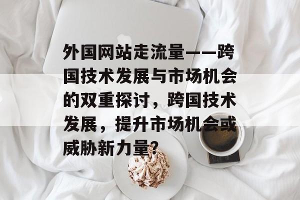 外国网站走流量——跨国技术发展与市场机会的双重探讨,跨国技术发展,提升市场机会或威胁新力量? 外国网站走流量——跨国技术发展与市场机会的双重探讨,跨国技术发展,提升市场机会或威胁新力量?