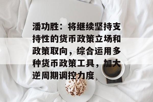潘功胜:将继续坚持支持性的货币政策立场和政策取向,综合运用多种货币政策工具,加大逆周期调控力度 潘功胜:将继续坚持支持性的货币政策立场和政策取向,综合运用多种货币政策工具,加大逆周期调控力度