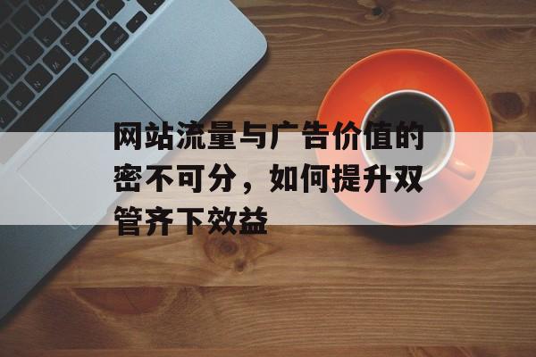 网站流量与广告价值的密不可分,如何提升双管齐下效益 网站流量与广告价值的密不可分,如何提升双管齐下效益